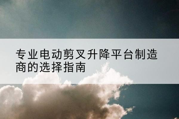 鲤城电动剪叉升降平台厂家-专业电动剪叉升降平台制造商的选择指南
