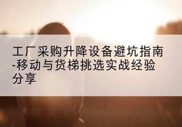 鲤城移动式升降机怎么选-工厂采购升降设备避坑指南-移动与货梯挑选实战经验分享