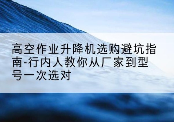 鲤城升降平台厂家-高空作业升降机选购避坑指南-行内人教你从厂家到型号一次选对