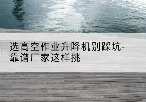 鲤城剪叉式升降机厂家-选高空作业升降机别踩坑-靠谱厂家这样挑