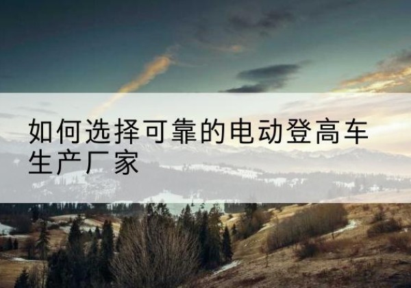鲤城电动登高车厂家-如何选择可靠的电动登高车生产厂家