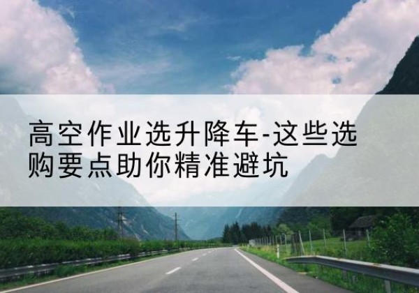 鲤城升降车厂家-高空作业选升降车-这些选购要点助你*避坑