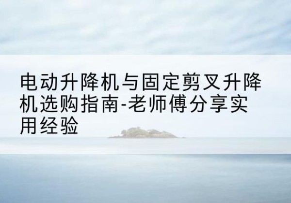 鲤城电动升降机怎么选-电动升降机与固定剪叉升降机选购指南-老师傅分享实用经验