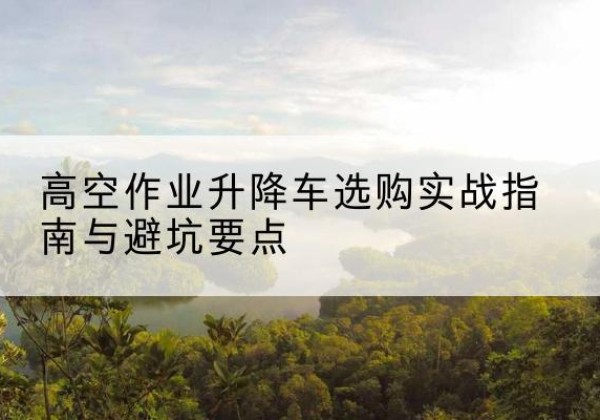 鲤城升降车怎么选-高空作业升降车选购实战指南与避坑要点