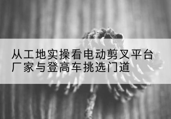 鲤城电动剪叉升降平台厂家-从工地实操看电动剪叉平台厂家与登高车挑选门道