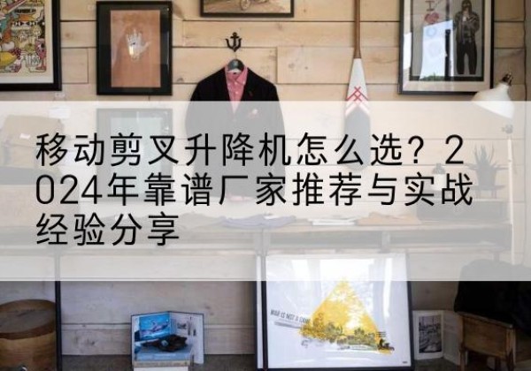 鲤城升降平台厂家推荐-移动剪叉升降机怎么选？2024年靠谱厂家推荐与实战经验分享