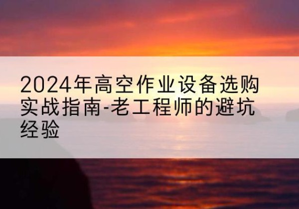 鲤城高空作业升降机厂家推荐-2024年高空作业设备选购实战指南-老工程师的避坑经验
