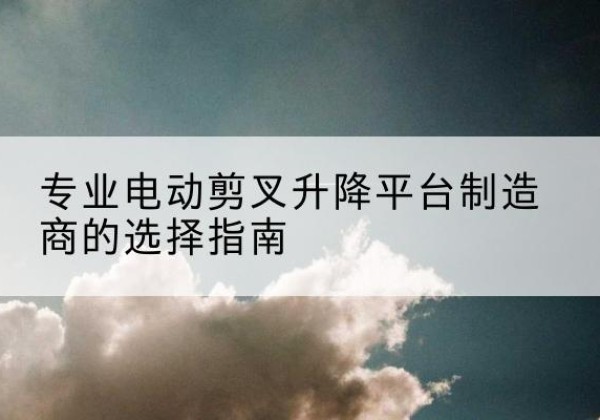 鲤城电动剪叉升降平台厂家-专业电动剪叉升降平台制造商的选择指南