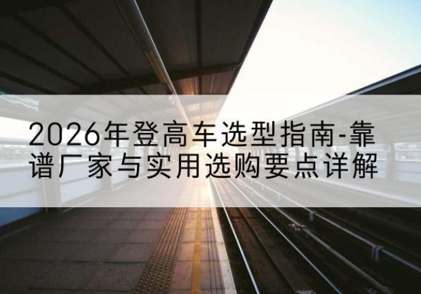 鲤城登高车厂家推荐-2026年登高车选型指南-靠谱厂家与实用选购要点详解